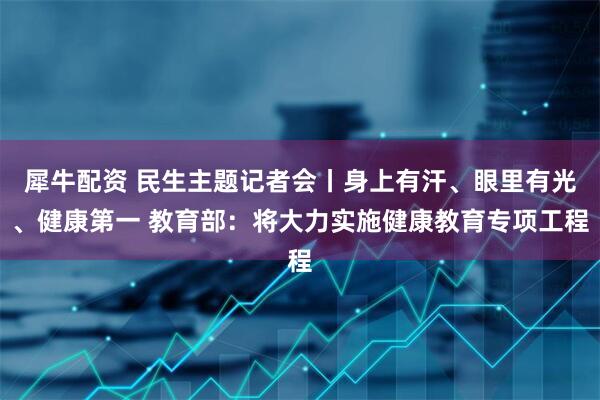 犀牛配资 民生主题记者会丨身上有汗、眼里有光、健康第一 教育部：将大力实施健康教育专项工程