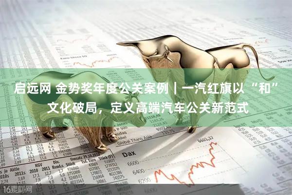 启远网 金势奖年度公关案例｜一汽红旗以 “和” 文化破局，定义高端汽车公关新范式
