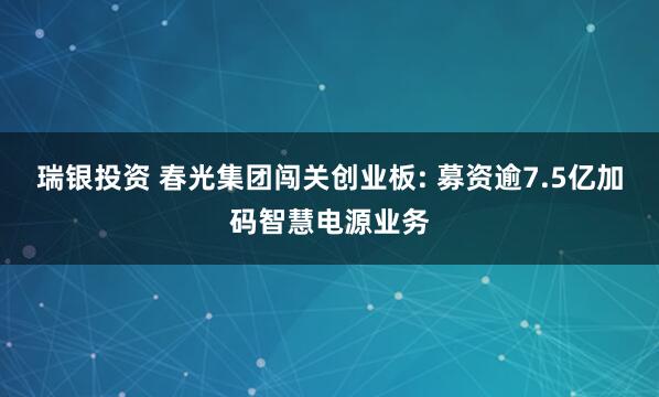 瑞银投资 春光集团闯关创业板: 募资逾7.5亿加码智慧电源业务