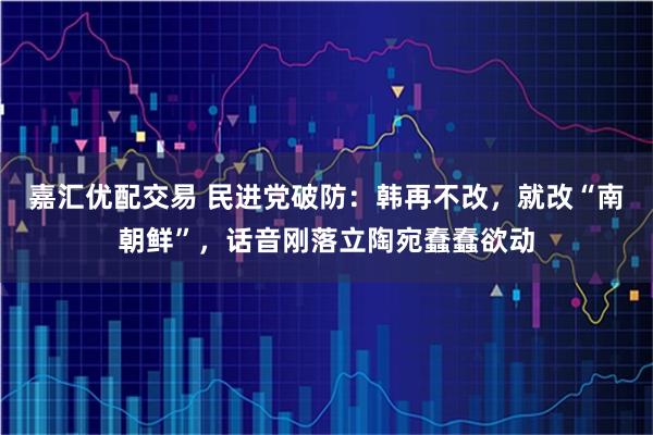 嘉汇优配交易 民进党破防：韩再不改，就改“南朝鲜”，话音刚落立陶宛蠢蠢欲动