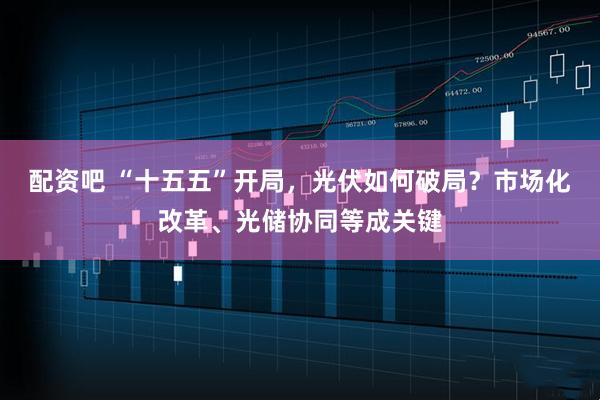 配资吧 “十五五”开局，光伏如何破局？市场化改革、光储协同等成关键