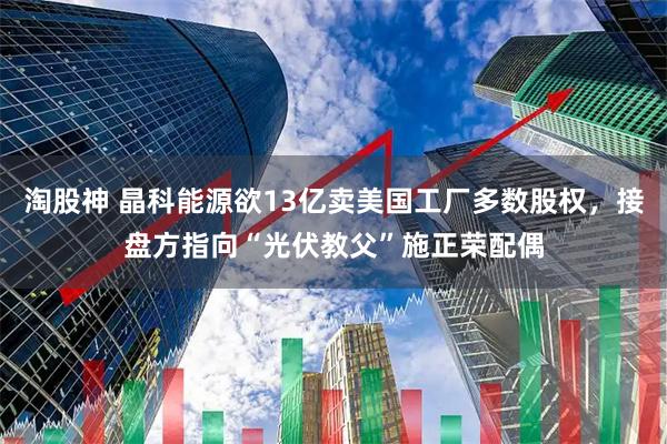 淘股神 晶科能源欲13亿卖美国工厂多数股权，接盘方指向“光伏教父”施正荣配偶
