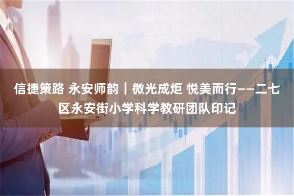 信捷策路 永安师韵｜微光成炬 悦美而行——二七区永安街小学科学教研团队印记