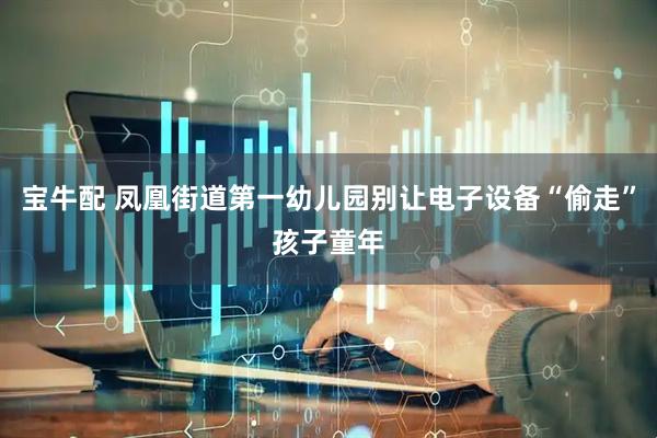 宝牛配 凤凰街道第一幼儿园别让电子设备“偷走”孩子童年