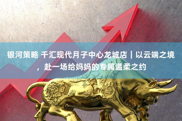 银河策略 千汇现代月子中心龙城店｜以云端之境，赴一场给妈妈的专属温柔之约