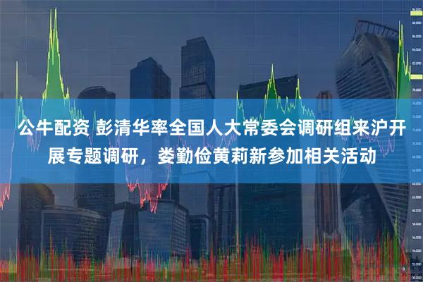 公牛配资 彭清华率全国人大常委会调研组来沪开展专题调研，娄勤俭黄莉新参加相关活动
