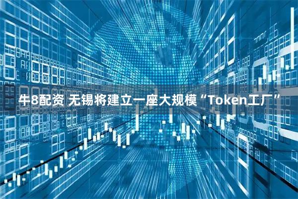 牛8配资 无锡将建立一座大规模“Token工厂”