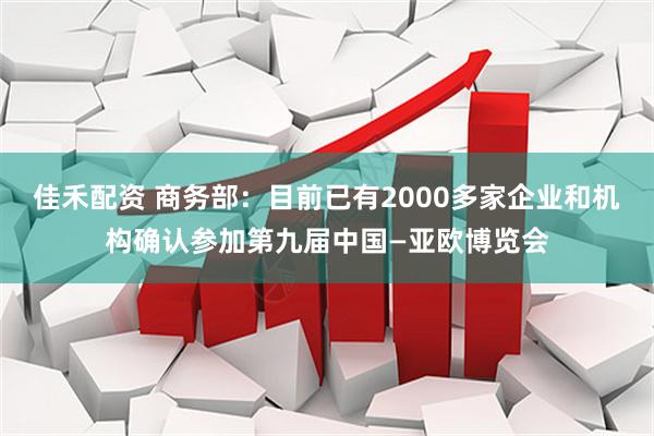 佳禾配资 商务部：目前已有2000多家企业和机构确认参加第九届中国—亚欧博览会