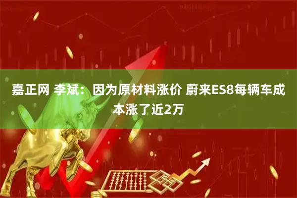 嘉正网 李斌:因为原材料涨价 蔚来ES8每辆车成本涨了近2万