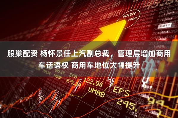 股巢配资 杨怀景任上汽副总裁,管理层增加商用车话语权 商用车地位大幅提升