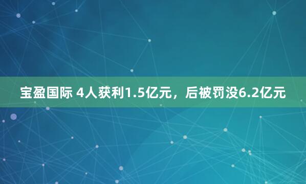 宝盈国际 4人获利1.5亿元,后被罚没6.2亿元