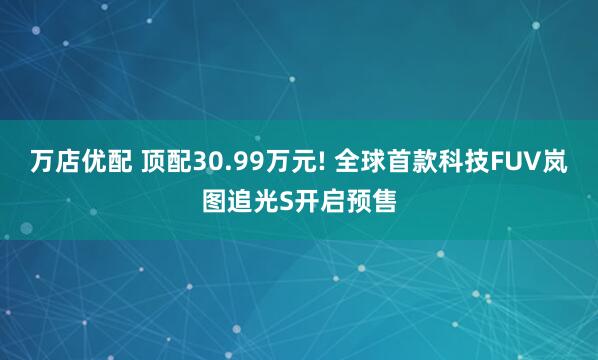 万店优配 顶配30.99万元! 全球首款科技FUV岚图追光S开启预售