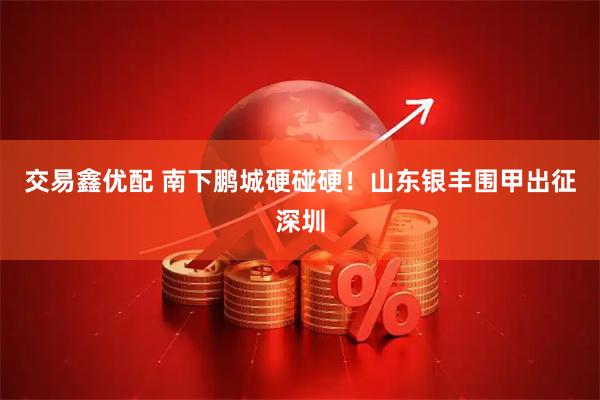 交易鑫优配 南下鹏城硬碰硬！山东银丰围甲出征深圳