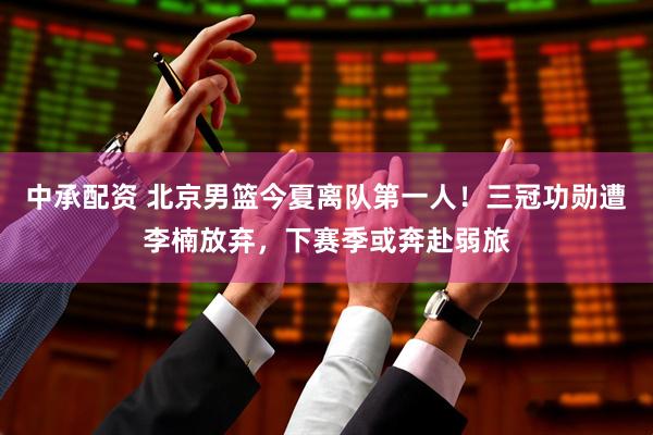 中承配资 北京男篮今夏离队第一人！三冠功勋遭李楠放弃，下赛季或奔赴弱旅