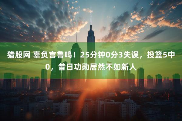 猎股网 辜负宫鲁鸣！25分钟0分3失误，投篮5中0，昔日功勋居然不如新人