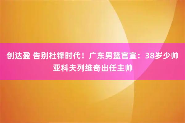 创达盈 告别杜锋时代！广东男篮官宣：38岁少帅亚科夫列维奇出任主帅