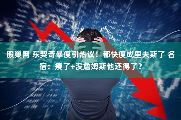 股巢网 东契奇暴瘦引热议！都快瘦成里夫斯了 名宿：瘦了+没詹姆斯他还得了？