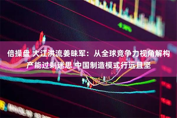 倍操盘 大江洪流姜昧军：从全球竞争力视角解构产能过剩迷思 中国制造模式行远且坚
