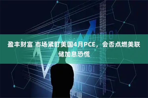 盈丰财富 市场紧盯美国4月PCE，会否点燃美联储加息恐慌