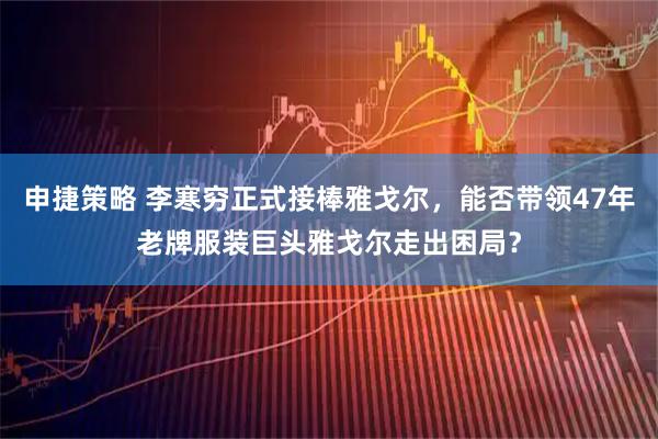 申捷策略 李寒穷正式接棒雅戈尔，能否带领47年老牌服装巨头雅戈尔走出困局？